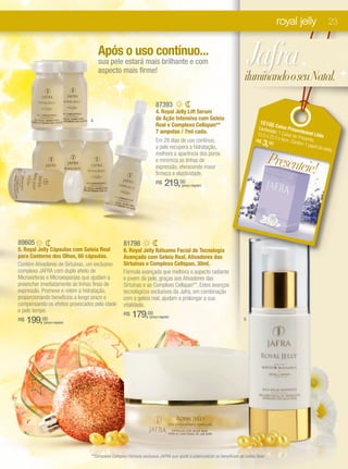 royal jelly                23


                                    Após o uso contínuo...
                                    sua pele estará mais brilhante e com
                                    aspecto mais firme!
                                                                                                                           Jafra
                                                                                                                       iluminando o seu Natal.

                                                                     87393
                                                                     4. Royal Jelly Lift Serum
                                4                                    de Ação Intensiva com Geleia
                                                                     Real e Complexo Cellspan**                                 16166C
                                                                                                                              Conteú aixa Prese
                                                                     7 ampolas / 7ml cada.                                          d              n
                                                                                                                             15,5 x o: 1 Caixa de teável Lilás
                                                                                                                                   22,5 x
                                                                     Em 28 dias de uso contínuo,                                          9cm. C Presente.
                                                                     a pele recupera a hidratação,
                                                                                                                             R$
                                                                                                                                3, 00           ontém
                                                                                                                                                      1 pape
                                                                                                                                                            l de sed
                                                                                                                                                                    a.
                                                                     melhora a aparência dos poros
                                                                     e minimiza as linhas de                                          Presente
                                                                     expressão, oferecendo maior
                                                                     firmeza e elasticidade.
                                                                                                                                              ie!
                                                                     R$     219,00 (preço regular)




89605                                             81798
5. Royal Jelly Cápsulas com Geleia Real           6. Royal Jelly Bálsamo Facial de Tecnologia
para Contorno dos Olhos, 60 cápsulas.             Avançada com Geleia Real, Ativadores das
Contém Ativadores de Sirtuínas, um exclusivo      Sirtuínas e Complexo Cellspan, 30ml.
complexo JAFRA com duplo efeito de                Fórmula avançada que melhora o aspecto radiante
Microesferas e Microesponjas que ajudam a         e jovem da pele, graças aos Ativadores das
preencher imediatamente as linhas finas de        Sirtuínas e ao Complexo Cellspan**. Estes avanços
expressão. Promove e retém a hidratação,          tecnológicos exclusivos da Jafra, em combinação
proporcionando benefícios a longo prazo e         com a geleia real, ajudam a prolongar a sua
compensando os efeitos provocados pela idade      vitalidade.
e pelo tempo.
                                                  R$   179,00
     199,00
                                                                 (preço regular)
R$                                                                                                                     6
           (preço regular)




                                                          5




                                **Complexo Cellspan:Fórmula exclusiva JAFRA que ajuda a potencializar os benefícios da Geleia Real.
 