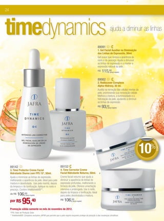 24




timedynamics                                                                                                                 ajuda a diminuir as linhas

                                                                                                              89091
                                                                                                              1. Gel Facial Auxiliar na Diminuição
                                                                                                              das Linhas de Expressão, 30ml.
                                                                                                              Gel suave que renova a aparência do
                                                                                                              rosto e do pescoço. Ajuda a dimunuir
                                                                                                              as linhas de expressão e a manter a
                                                                                                              expressão natural da pele.
                                                                                                              R$   115,00    (preço regular)



                                                                                                              89082
                                                                                                              2. Rediscover Complexo
                                                                                                              Alpha-Hidroxy, 30 ml.
                1                                                                                             Auxilia na remoção das células mortas da
                                                                                                              pele, promovendo sua renovação celular.
                                                                                                              Melhora a textura, a luminosidade e a
                                                                                                              hidratação da pele, ajudando a diminuir
                                                                                                              as linhas de expressão.
                                                                                                 2            R$   93,00  (preço regular)




                                                                                                                                                           DE




                                                                                                        3
                                                                                                                                                         10%DE
                                                                                                                                                              SCO
                                                                                                                                                                 NTO




     89142                                                       89152
     3. Time Protector Creme Facial                              4. Time Corrector Creme
     Hidratante Diurno com FPS 15*, 50ml.                        Facial Hidratante Noturno, 50ml. 4
     Ajuda a minimizar as linhas de expressão,                   Creme facial noturno que ajuda a
     melhorando a aparência da pele. Ideal para pele             diminuir a aparência de linhas de
     madura e desidratada. Use pela manhã, depois                expressão profundas, melhorando a
     da limpeza e da tonificação. Aplique no rosto e             firmeza da pele. Oferece umectação
     pescoço. Contém Intellishield®**.                           intensiva e prolongada. Use à noite,
                                                                 depois da limpeza e tonificação. Ideal
     de R$   106,00    (preço regular)                           para peles desidratada e madura.

     por R$         95,40                                        R$   106,00   (preço regular)



     Promoção válida somente no mês de novembro de 2012.
     *FPS: Fator de Proteção Solar.
     * *Intellishield®: Complexo exclusivo JAFRA que permite que a pele respire enquanto protege da poluição e das mudanças climáticas.
 