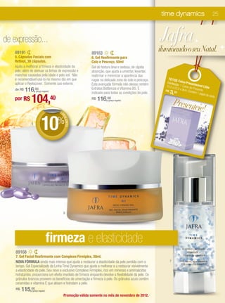 time dynamics                          25



de expressão...                                                                                           Jafra
   89191                                                    89183
                                                                                                          iluminando o seu Natal.
   5. Cápsulas Faciais com                                  6. Gel Reafirmante para
   Retinol, 30 cápsulas.                                    Colo e Pescoço, 50ml
   Ajuda a melhorar a firmeza e elasticidade da             Gel de textura leve e sedosa, de rápida
   pele, além de atenuar as linhas de expressão e           absorção, que ajuda a umectar, levantar,
   manchas causadas pela idade e pelo sol. Não              reafirmar e minimizar a aparência das
   é recomendável usá-lo no mesmo dia em que                rugas na delicada zona do colo e pescoço.         1616 6C
   aplicar o Rediscover. Somente uso externo.                                                                Conteú aixa Prese
                                                            Esta avançada fórmula não oleosa contém                d              n
                                                                                                            15,5 x o: 1 Caixa de teável Lilás
                                                                                                                  22,5 x
       116,00
   de R$            (preço regular)
                                                            Extratos Botânicos e Vitamina B5. É
                                                            indicado para todas as condições de pele.
                                                                                                            R$
                                                                                                               3, 00
                                                                                                                         9cm. C Presente.
                                                                                                                               ontém
                                                                                                                                     1 pape

               104,40
                                                                                                                                           l de sed
                                                                                                                                                   a.
   por R$                                                        116,00
                                                                                                                   Presente
                                                            R$          (preço regular)



                                      DE                                                                                   ie!
                          10%
                                       DE
                                         SCO
                                            NTO




               5




                                           6




                                  firmeza e elasticidade
    89168
    7. Gel Facial Reafirmante com Complexo Firmiplex, 30ml.
    NOVA FÓRMULA ainda mais intensa que ajuda a restaurar a elasticidade da pele perdida com o                 7
    tempo. Gel Especializado da Linha Time Dynamics que ajuda a melhorar e a restaurar visivelmente
    a elasticidade da pele. Seu novo e exclusivo Complexo Firmiplex, rico em minerais e aminoácidos
    hidratantes, proporciona um efeito imediato de firmeza enquanto devolve a flexibilidade da pele. Os
    grânulos brancos proveem os benefícios de umectação e firmeza à pele. Os grânulos azuis contêm
    ceramidas e vitamina E que alisam e hidratam a pele.
    R$   115,00 (preço regular)

                                           Promoção válida somente no mês de novembro de 2012.
 