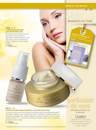 beauty dynamics                          27



                                                                                                                                     Jafra
                                                                                                                                     iluminando o seu Natal.
92006
5. Optimeyes Gel Hidratante
para Área dos Olhos, 15ml.
Gel de textura suave e de fácil absorção,                                                                                                16166 C
que hidrata e ajuda a melhorar a                                                                                                        Conteú aixa Prese
                                                                                                                                              d              n
                                                                                                                                       15,5 x o: 1 Caixa de teável Lilás
elasticidade da delicada pele da área dos                                                                                                    22,5 x
                                                                                                                                                    9cm. C Presente.
olhos. Ajuda a reduzir a aparência das
                                                                                                                                       R$
                                                                                                                                          3, 00           ontém
                                                                                                                                                                1 pape
                                                                                                                                                                      l de sed
linhas de expressão e minimiza olheiras                                                                                                                                       a.
e bolsas.
                                                                                                                                             Presente
R$   75,00  (preço regular)                                                                                                                          ie!



              5




                                                                                                                                     partículas
88715
6. Creme Facial Ultra-Hidratante Nutritivo com Extrato de Ouro, 50ml.
                                                                                                 6                                    de ouro
                                                                                                                                       hidratação para peles mais
Um luxuoso e intensivo creme facial hidratante com partículas de ouro e tecnologia Intellishield®**,                                          ressecadas!
que ajudam a restaurar e selar a umidade para manter o equilíbrio e a proteção nas peles mais
ressecadas, desidratadas e/ou maduras, expostas a mudanças extremas de clima e poluição.
Contém vitaminas B e E e uma mistura Ayurvédica de extratos naturais com um conjunto de                                                         Contém:
                                                                                                                                        vitaminas B e E e uma mistura
glucosalina e extrato de algas.
                                                                                                                                      Ayurvédica de extratos naturais com
R$   130,00    (preço regular)
                                                                                                                                          um conjunto de glucosalina
**Intellishield®: Complexo exclusivo JAFRA que permite que a pele respire enquanto protege da poluição e das mudanças climáticas.
                                                                                                                                              e extrato de algas.
 