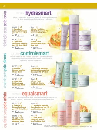 28


                                                                                         hydrasmart
hidratação para pele seca
                                                                   complexo
                                                              Hidrata e evita a perda de água com extratos de plantas, ajudando a reduzir
                                                                      os danos causados pelo ambiente e a manter a pele jovem.

                                                                                                                                                                                                   2


                                                             89300                          89321
                                                             1. Creme Facial                3. Creme Facial Ultra-                                       1
                                                                                                                                                                                                                       3
                                                             de Limpeza Hidratante          Hidratante Diurno para Pele
                                                             para Pele Seca, 125ml.         Seca com FPS 15*, 50ml.
                                                             R$   52,00(preço regular)
                                                                                            R$   82,00 (preço regular)


                                                             89310                          89545
                                                             2. Loção Facial                2. Creme Facial
                                                             Refrescante Hidratante         Hidratante Noturno para Pele
                                                             para Pele Seca, 200ml.         Seca, 50ml
                                                             R$   52,00(preço regular)
                                                                                            R$   82,00 (preço regular)




                                                                            controlsmart
                                                                                                                                                                                                            4
                                                          complexo
equilíbrio para pele mista controle para pele oleosa




                                                         Feito com extratos de chás e plantas que ajudam a controlar a oleosidade
                                                          e proporcionam uma aparência tonificada, o sistema ajuda a reduzir as
                                                                          imperfeições enquanto limpa e hidrata.
                                                                                                                                                                                   6


                                                             89360                          89381
                                                             5. Gel Facial                  7. Loção Facial Hidratante
                                                             Limpador para Pele             Matificante Diurna para Pele                        5
                                                                                                                                                                                               7
                                                             Oleosa, 125ml.                 Oleosa com FPS 15*, 50ml.
                                                                                                                                                                                                        8
                                                             R$   52,00(preço regular)
                                                                                            R$   82,00 (preço regular)



                                                             89370                          89441
                                                             6. Loção Facial                8. Creme Facial
                                                             Matificante para               Equilibrante Noturno
                                                             Pele Oleosa, 200ml.            para Pele Oleosa, 50ml.
                                                             R$   52,00(preço regular)
                                                                                            R$   82,00 (preço regular)




                                                             complexo            equalsmart
                                                       Feito com uma exclusiva seleção de ervas, flores e extratos de algas marinhas que
                                                           ajudam a minimizar a oleosidade e atender às necessidades da pele mista.                             10                            11

                                                             89330                          89351
                                                             9. Gel Facial de               11. Loção Facial Hidratante
                                                             Limpeza Equilibrante           Diurna Equilibrante com FPS 15*
                                                             para Pele Mista, 125ml.        para Pele Mista, 50ml.                                  9
                                                             R$   52,00(preço regular)
                                                                                            R$   82, 00
                                                                                                       (preço regular)
                                                                                                                                                                                                                     12


                                                             89340                          89441
                                                             10. Loção Facial               12. Creme Facial
                                                             Equilibrante para              Equilibrante Noturno
                                                             Pele Mista, 200ml.             para Pele Mista, 50ml.
                                                             R$   52,00(preço regular)
                                                                                            R$   82,00 (preço regular)
                                                                                                                         *FPS: Fator de Proteção Solar.
                                                                                                                         **Complexo Cellspan:Fórmula exclusiva JAFRA que ajuda a potencializar os benefícios da Geleia Real.
 