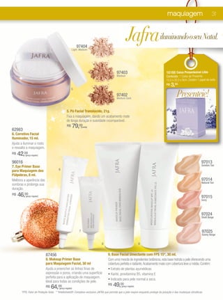maquiagem                              31




                                                           97404
                                                     Light Medium
                                                                                                   Jafrailuminando o seu Natal.
                                                                                          97403                                       16166 Caixa Presenteável Lilás
                                                                                          Medium                                      Conteúdo: 1 Caixa de Presente.
                                                                                                                                      15,5 x 22,5 x 9cm. Contém 1 papel de seda.
                                                                                                                                      R$   3,00
                                                     5
                                                                                          97402
                                                                                          Medium Dark
                                                                                                                                                Presenteie!
                                               5. Pó Facial Translúcido, 21g.
                                               Fixa a maquiagem, dando um acabamento mate
                                               de longa duração e suavidade incomparável.
                                               R$        79,00  (cada)
62983
6. Corretivo Facial
Iluminador, 15 ml.
Ajuda a iluminar o rosto
e ressalta a maquiagem.
R$   42,00
         (preço regular)


96016                                                                                                                                                                97013
7. Eye Primer Base                                                                                                                                                   Gonden Tan
para Maquiagem dos                     6
Pálpebras, 8 ml.
Melhora a aparência das                                                                                                                                              97014
                                                                                                                                                                     Natural Tan
sombras e prolonga sua
duração.
R$   46,00
         (preço regular)                                                                                                                                             97015
                                                                                                                                                                     Ivory




                                                                                                                                                                     97024
                                                                                                                                                                     Shell Beige



                                                            7                                                                                                         97025
                                                                                                                                                                      Sunny Beige


                                                                             8                                  9


                           87456                                                  9. Base Facial Umectante com FPS 15*, 30 ml.
                           8. Makeup Primer Base                                  Com uma mescla de ingredientes botânicos, esta base hidrata a pele oferecendo uma
                           para Maquiagem Facial, 30 ml                           cobertura perfeita e radiante. Acabamento mate com cobertura leve a média. Contém:
                           Ajuda a preencher as linhas finas de                   • Extrato de plantas ayurvédicas
                           expressão e poros, criando uma superfície              • Karité, provitamina B5, vitamina E
                           perfeita para a aplicação de maquiagem.
                                                                                  • Indicado para pele normal a seca.
                           Ideal para todas as condições de pele.
                           R$   64,00  (preço regular)
                                                                                  R$   49,00  (preço regular)

      *FPS: Fator de Proteção Solar. * *Intellishield®: Complexo exclusivo JAFRA que permite que a pele respire enquanto protege da poluição e das mudanças climáticas.
 