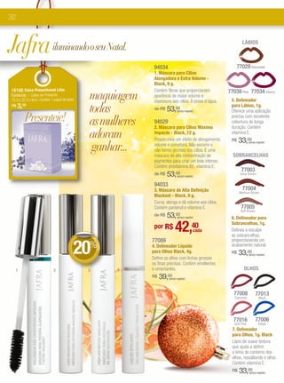 32



Jafra iluminando o seu Natal.                                                                                    LÁBIOS



                                                                 94034                                         77029 Chocolate
                                                                 1. Máscara para Cílios
                                                                 Alongadora e Extra Volume -
                                                                 Black, 9 g.

                                             maquiagem
16166 Caixa Presenteável Lilás                                   Contém fibras que proporcionam          77038 Pink 77034 Cherry
Conteúdo: 1 Caixa de Presente.                                   aparência de maior volume e
15,5 x 22,5 x 9cm. Contém 1 papel de seda.                       espessura aos cílios. À prova d’água.    5. Delineador
R$   3,00
                                             todas               de R$   53,     00
                                                                                                          para Lábios, 1g.
                                                                                                          Oferece uma aplicação
        Presenteie!
                                                                                  (preço regular)



                                             as mulheres
                                                                                                          precisa com excelente
                                                                 94029                                    cobertura de longa
                                                                 2. Máscara para Cílios Máximo            duração. Contém
                                             adoram              Impacto - Black, 12 g.
                                                                 Proporciona um efeito de alongamento,
                                                                                                          vitamina E.
                                                                                                          R$    33,00
                                              ganhar...
                                                                                                                        (preço regular)
                                                                 volume e curvatura. Não escorre e
                                                                 não forma grumos nos cílios. É uma
                                                                 máscara de alta concentração de           SOBRANCELHAS
                                                                 pigmentos para criar um look intenso.
                                                                 Contém provitamina B5, vitamina E.
                                                                                                                 77003
                                                                 de R$   53,00    (preço regular)
                                                                                                                Deep Brown


                                                                 94033
                                                                 3. Máscara de Alta Definição                    77004
                                                                                                                Medium Brown
                                                                 Blackest - Black, 9 g.
                                                                 Curva, alonga e dá volume aos cílios.
                                                                 Contém pantenol e vitamina E.                   77005
                                                                                                                Soft Brown
                                                                     53,
                                                                 de R$           00
                                                                                  (preço regular)         6. Delineador para


                                             DE
                                                                 por R$         42,            40
                                                                                                cada
                                                                                                          Sobrancelhas, 1g.
                                                                                                          Delinea e esculpe
                                                                                                          as sobrancelhas,


                                         20
                                                                77089                                     proporcionando um
                                                 DE




                                             %
                                                   SCO




                                                                4. Delineador Líquido                     acabamento natural.
                                                      NTO




                                                                para Olhos Black, 4g.                     R$    33,00   (preço regular)
                                                                Define os olhos com linhas grossas
                                                                ou finas precisas. Contém emolientes
  1                         2                3              4   e umectantes.                                      OLHOS
                                                                R$   39, 00
                                                                           (preço regular)




                                                                                                            77008             77013
                                                                                                            Espresso             Black




                                                                                                           77016              77006
                                                                                                            Soft Pink           Indigo
                                                                                                           7. Delineador
                                                                                                           para Olhos, 1g. Black
                                                                                                           Lápis de suave textura
                                                                                                           que ajuda a definir
                                                                                                           a linha de contorno dos
                                                                                                           olhos, ressaltando o olhar.
                                                                                                           Contém vitamina E.
                                                                                                           R$   33,00   (preço regular)
 