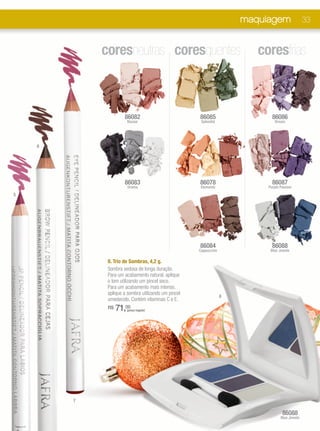 maquiagem                 33


            coresneutras coresquentes                                    coresfrias



                     86082                           86085                   86086
                      Bazaar                          Splendid                Dream




    6




                     86083                           86078                   86087
                       Drama                          Elements             Purple Passion
5




                                                     86084                   86088
                                                     Cappuccino             Blue Jewels

             8. Trio de Sombras, 4,2 g.
             Sombra sedosa de longa duração.
             Para um acabamento natural, aplique
             o tom utilizando um pincel seco.
             Para um acabamento mais intenso,
             aplique a sombra utilizando um pincel
                                                                  8
             umedecido. Contém vitaminas C e E.
             R$   71,00
                      (preço regular)




        7

                                                                                   86088
                                                                                  Blue Jewels
 