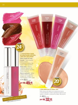 34




                 71077
                 Rose Petal
                                                                                                  71078
                                                                                                   Crazy
                                                                                3                                                       71084
                                                                          710a8tic
                                                                              n                                                         Cheek
                                                                                                                                             y
                                                                          Rom



               71076                                                                                                                                      710
                 Cocoa                                                                                                                                    Pra   85
                                                                                                                                                             line




                 71075
                   Red




                                   DE      DE




                               24%
                               +




                                            DE
                                              SCONTO




                                                                                                                                          710
                                        1. Conjunto Batom Líquido                                                                            Sim     79
                                                                                                                                                ple
                                        de Longa Duração com Brilho
                                        Labial, 8ml cada unidade*
                                        Batom Líquido de Longa
                                        Duração - Colore enquanto
                                        ajuda a umectar
                                        e condicionar os lábios. Não
                                        escorre. Textura agradável.
                                        Brilho Labial - Hidrata e
                                        condiciona, deixando uma
                                        aparência brilhante nos lábios.
                                        Contém vitamina E.
                                        Modo de aplicacão - Aplique
                                        o Batom Líquido, aguarde a
                                        secagem por completo. Em
                                        seguida aplique o Brilho Labial.                                                            M   DE
                                                                                                                                  CO



                                                                                                                              20%
                                        de R$     65,  00
                                                                                                                                          DE
                                                                                                                              S
                                                                                                                        BRILHO




                                                                                                                                            SCONTO




                                                        (preço regular)


                                        por R$         49,           00
                                                                      cada

                                                                                              2

                                                                                     2. Ultra Brilho para os Lábios, 15ml.
                                                                                     Brilho intenso para lábios com acabamento intenso
                                                                                     e de fácil aplicação. Contém ingredientes botânicos que
                                                                                     ajudam a umectar e condicionar os lábios. Não escorre.
                                                                                          40,00
                           m líquido
1                                                                                    R$        (preço regular)

             bial + bato .
    brilho la
        *
                     paradamen
            Não é vend
                      ido se
                               te                                                    por R$       32,00          cada
 