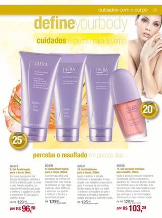 cuidados com o corpo                         39



                                  defineyourbody
                                      cuidados especiais para o corpo



          8




                                                                                                                                                                 DE




                                                                                                                                                            20%


                                                                                                                                                                  DE
                                                                                                                                                                    SCO
                                                                                                                                                                       NTO
                                                                                                                                                            11



     DE         D




  25
 +




                ED




                                                     9                                       10
              %
                  ESCO TO
                      N




                                perceba o resultado em poucos dias...
80433                                     80409                                   82831                                    80406
8. Gel Reafirmante                        9. Creme Reafirmante                    10. Gel Modelador                        11. Gel Corporal Intensivo
para o Busto, 50ml.                       para o Corpo, 200ml.                    para o Corpo, 200ml.                     para Celulite, 150ml.
Gel suave que ajuda a dar                 Sua fórmula utiliza uma                 Ajuda a redefinir a silhueta,            Ajuda a alcançar uma pele mais firme
firmeza, hidratação, revitaliza e         tecnologia de enzimas em                tonificando e devolvendo a firmeza       e tonificada, assim como reduz a
tonifica a delicada pele do busto         conjunto com uma mescla                 da pele, com resultados comprovados      aparência de “casca de laranja” da pele.
e colo. Contém kigelline, um              de proteínas de trigo, algas            após 4 semanas de uso contínuo.          Sua fórmula, leve e livre de óleo, é de
ingrediente botânico que ajuda            marinhas, óleos botânicos               Contém extrato de lótus que ajuda        fácil absorção, não manchando a roupa.
a melhorar a aparência da pele            e vitaminas que ajudam                  a restaurar a tonicidade da pele e       Contém cafeína e ativos botânicos
e provitamina B5 que ajuda a              a melhorar a firmeza e                  melhorar a silhueta, e extrato de        que estimulam a microcirculação e
umectar a pele.                           elasticidade da pele.                   shitake que ajuda a reafirmar a pele.    vitaminas B e E que hidratam a pele.
    129,00
de R$               (preço regular)
                                          R$   129,00    (preço regular)          R$   125,00     (preço regular)              129,00
                                                                                                                           de R$          (preço regular)


por R$        96,50
**Complexo Cellspan:Fórmula exclusiva JAFRA que ajuda a potencializar os benefícios da Geleia Real.
                                                                                                                           por R$      103,20
 