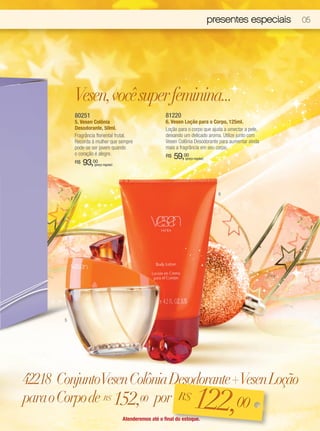 presentes especiais   05




           Vesen, você super feminina...
           80251                                           81220
           5. Vesen Colônia                                6. Vesen Loção para o Corpo, 125ml.
           Desodorante, 50ml.                              Loção para o corpo que ajuda a umectar a pele,
           Fragrância floriental frutal.                   deixando um delicado aroma. Utilize junto com
           Recorda à mulher que sempre                     Vesen Colônia Desodorante para aumentar ainda
           pode-se ser jovem quando                        mais a fragrância em seu corpo.
           o coração é alegre.                             R$   59,00
                                                                    (preço regular)
           R$   93, 00
                      (preço regular)




                                                                                        6




       5




42218 ConjuntoVesen Colônia Desodorante +Vesen Loção
para o Corpo de R$ 152,00 por R$         00                               122,
                                        Atenderemos até o final do estoque.
 