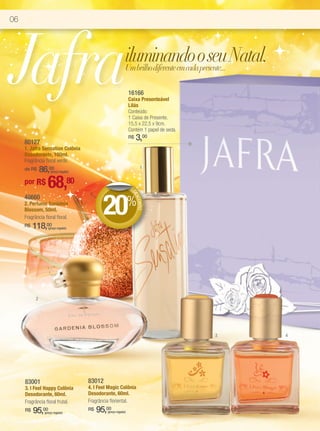 06




Jafra                                                         iluminando o seu Natal.
                                                              Um brilho diferente em cada presente...

                                                                  16166
                                                                  Caixa Presenteável
                                                                  Lilás
                                                                  Conteúdo:
                                                                  1 Caixa de Presente.
                                                                  15,5 x 22,5 x 9cm.
                                                                  Contém 1 papel de seda.

     80127
                                                                  R$   3,00
     1. Jafra Sensation Colônia
     Desodorante, 100ml.
     Fragrância floral verde.
         86,00
     de R$           (preço regular)
                                                                        1


     por R$       68,80                                           DE




                                              20%
                                                                   DE




     48660
                                                                     SCO




     2. Perfume Gardênia
                                                                        NTO




     Blossom, 50ml.
     Fragrância floral floral.
     R$   118,00   (preço regular)




           2




                                                                                            3           4




     83001                             83012
     3. I Feel Happy Colônia           4. I Feel Magic Colônia
     Desodorante, 60ml.                Desodorante, 60ml.
     Fragrância floral frutal.         Fragrância floriental.
     R$   95,00 (preço regular)
                                       R$   95,00
                                                (preço regular)
 