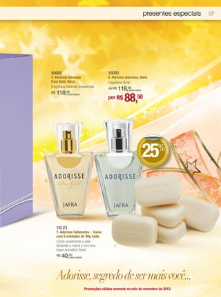 presentes especiais   07




    88680                                          16093
    5. Perfume Adorisse                            6. Perfume Adorisse, 50ml.
    Pure Gold, 50ml.                               Fragrância floral.
    Fragrância floriental amadeirada.              de R$   118,00
                                                                (preço regular)
         118,00
                                                             88,50
    R$           (preço regular)
                                                   por R$




                                                                                       DE




                                                                                  25   %
                                                                                        DE
                                                                                          SCO
                                                                                             NTO




5                                          6




         16123
         7. Adorisse Sabonetes - Caixa
         com 5 unidades de 40g cada.
         Limpa suavemente a pele,
         deixando-a macia e com leve                   7
         toque aromático floral.
         R$   40,00(preço regular)




         Adorisse, segredo de ser mais você...
                                     Promoções válidas somente no mês de novembro de 2012.
 