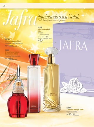 08




Jafra                                  iluminando o seu Natal.
                                       Um brilho diferente em cada presente...

                                       16166
                                       Caixa Presenteável
                                       Lilás
                                       Conteúdo:
                                       1 Caixa de Presente.
                                       15,5 x 22,5 x 9cm.
                                       Contém 1 papel de seda.
 82740
 1. Perfume Varsha, 50ml.
                                       R$   3,00
 Fragrância oriental amadeirada.
 R$   118,00  (preço regular)


 16091
 2. Sesto Senso Colônia
 Desodorante, 100ml.
 Fragrância floral especiada.
 R$   105,00  (preço regular)
                                   2




          1




                                                                 3

                                                                     82981
                                                                     3. Perfume Prestige, 100ml.
                                                                     Fragrância oriental.
                                                                     R$   131,00
                                                                               (preço regular)
 
