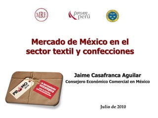 Mercado de México en el
sector textil y confecciones

              Jaime Casafranca Aguilar
          Consejero Económico Comercial en México




                          Julio de 2010
 