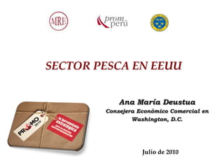 SECTOR PESCA EN EEUU


            Ana María Deustua
        Consejera Económico Comercial en
                Washington, D.C.




                   Julio de 2010
 
