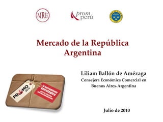 Mercado de la República
      Argentina

           Liliam Ballón de Amézaga
           Consejera Económica Comercial en
               Buenos Aires-Argentina




                      Julio de 2010
 