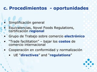 c. Procedimientos - oportunidades
• Simplificación general
• Equivalencias, Novel Foods Regulations,
certificación regional
• Grupo de Trabajo sobre comercio electrónico
• “Trade facilitation” – bajar los costos de
comercio internacional
• Cooperación en conformidad y normalización
• UE “directives” and “regulations”
 