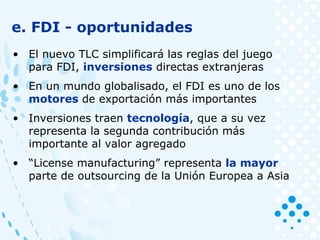 e. FDI - oportunidades
• El nuevo TLC simplificará las reglas del juego
para FDI, inversiones directas extranjeras
• En un mundo globalisado, el FDI es uno de los
motores de exportación más importantes
• Inversiones traen tecnología, que a su vez
representa la segunda contribución más
importante al valor agregado
• “License manufacturing” representa la mayor
parte de outsourcing de la Unión Europea a Asia
 