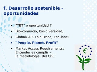 f. Desarrollo sostenible -
oportunidades
• “TBT” ó oportunidad ?
• Bio-comercio, bio-diversidad,
• GlobalGAP, Fair Trade, Eco-label
• “People, Planet, Profit”
• Market Access Requirements:
Entender es cumplir –
la metodología del CBI
 