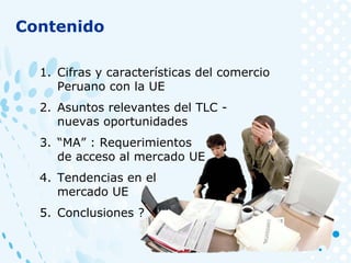 1. Cifras y características del comercio
Peruano con la UE
2. Asuntos relevantes del TLC -
nuevas oportunidades
3. “MA” : Requerimientos
de acceso al mercado UE
4. Tendencias en el
mercado UE
5. Conclusiones ?
Contenido
 