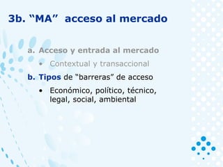 3b. “MA” acceso al mercado
a. Acceso y entrada al mercado
• Contextual y transaccional
b. Tipos de “barreras” de acceso
• Económico, político, técnico,
legal, social, ambiental
 