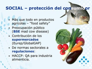 • Más que todo en productos
agrícolas – “food safety”
• Preocupación público
(BSE mad cow disease)
• Contribución de los
supermercados
(Eurep/GlobalGAP)
• De normas sectorales a
regulaciones:
• HACCP: QA para industria
alimenticia.
SOCIAL – protección del consumidor
 