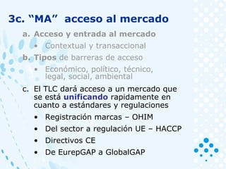 3c. “MA” acceso al mercado
a. Acceso y entrada al mercado
• Contextual y transaccional
b. Tipos de barreras de acceso
• Económico, político, técnico,
legal, social, ambiental
c. El TLC dará acceso a un mercado que
se está unificando rapidamente en
cuanto a estándares y regulaciones
• Registración marcas – OHIM
• Del sector a regulación UE – HACCP
• Directivos CE
• De EurepGAP a GlobalGAP
 