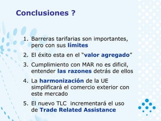 1. Barreras tarifarias son importantes,
pero con sus límites
2. El éxito esta en el “valor agregado”
3. Cumplimiento con MAR no es dificil,
entender las razones detrás de ellos
4. La harmonización de la UE
simplificará el comercio exterior con
este mercado
5. El nuevo TLC incrementará el uso
de Trade Related Assistance
Conclusiones ?
 