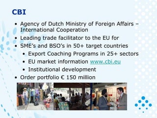 CBI
• Agency of Dutch Ministry of Foreign Affairs –
International Cooperation
• Leading trade facilitator to the EU for
• SME’s and BSO’s in 50+ target countries
• Export Coaching Programs in 25+ sectors
• EU market information www.cbi.eu
• Institutional development
• Order portfolio € 150 million
 