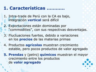 1. Características …………
1. Intra-trade de Perú con la CA es bajo,
integración vertical será difícil
2. Exportaciones están dominadas por
“commodities”, con sus respectivas desventajas.
3. Fluctuaciones fuertes, debido a variaciones
en los precios de las materias primas
4. Productos agrícolas muestran crecimiento
estable, pero pocos productos de valor agregado
5. Prendas y (petro) químicos muestran el mayor
crecimiento entre los productos
de valor agregado
 