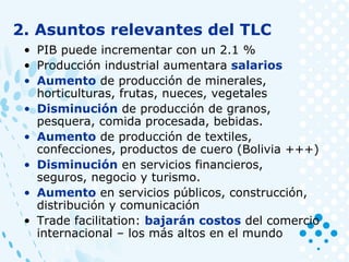 • PIB puede incrementar con un 2.1 %
• Producción industrial aumentara salarios
• Aumento de producción de minerales,
horticulturas, frutas, nueces, vegetales
• Disminución de producción de granos,
pesquera, comida procesada, bebidas.
• Aumento de producción de textiles,
confecciones, productos de cuero (Bolivia +++)
• Disminución en servicios financieros,
seguros, negocio y turismo.
• Aumento en servicios públicos, construcción,
distribución y comunicación
• Trade facilitation: bajarán costos del comercio
internacional – los más altos en el mundo
2. Asuntos relevantes del TLC
 