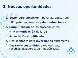 2. Nuevas oportunidades
a. Sector agro sensitivo – bananas, azúcar etc
b. IPR: patentes, marcas y denominaciones
c. Simplificación de los procedimientos
• Harmonización de la UE
d. Acumulación amplificada
e. Más libertades para inversiones extranjeras
f. Desarrollo sostenible: bio-diversidad,
recursos pesqueros, distribución justa
 