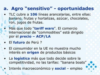 a. Agro “sensitivo” - oportunidades
• TLC cubre a 106 líneas arancelarias, entre ellas:
banano, frutas y hortalizas, azúcar, chocolates,
ron, jugos de frutas.
• Más que todo “tariff wars”. El comercio
internacional de “commodities” está dirigido
por el precio – ACP/LA
• El futuro de Perú ?
• El consumidor en la UE no muestra mucho
interés en origen de productos básicos
• La logística más que todo decide sobre la
competitividad, no las tarifas: “banana boats”
• Interés macroeconómico y social – empleo
 
