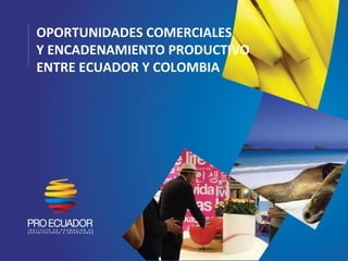 OPORTUNIDADES COMERCIALES
Y ENCADENAMIENTO PRODUCTIVO
ENTRE ECUADOR Y COLOMBIA
 