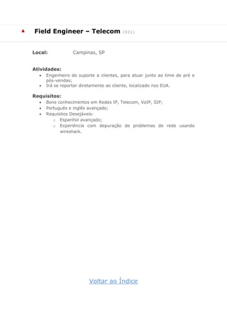 ▲ Field Engineer – Telecom (921)
Local: Campinas, SP
Atividades:
 Engenheiro de suporte a clientes, para atuar junto ao time de pré e
pós-vendas;
 Irá se reportar diretamente ao cliente, localizado nos EUA.
Requisitos:
 Bons conhecimentos em Redes IP, Telecom, VoIP, SIP;
 Português e inglês avançado;
 Requisitos Desejáveis:
o Espanhol avançado;
o Experiência com depuração de problemas de rede usando
wireshark.
Voltar ao Índice
 