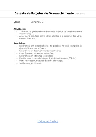 Gerente de Projetos de Desenvolvimento (884, 885)
Local: Campinas, SP
Atividades:
 Trabalhar no gerenciamento de vários projetos de desenvolvimento
de software;
 Atuar como interface entre vários clientes e o restante das várias
equipes internas.
Requisitos:
 Experiência em gerenciamento de projetos no ciclo completo do
desenvolvimento de software;
 Experiência em desenvolvimento de software;
 Experiência em entrega de aplicações;
 Experiência em liderança de equipes;
 Familiaridade com metodologias ágeis (principalmente SCRUM);
 Perfil de boa comunicação e trabalho em equipe;
 Inglês avançado/fluente;
Voltar ao Índice
 