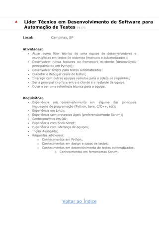 ▲ Líder Técnico em Desenvolvimento de Software para
Automação de Testes (917)
Local: Campinas, SP
Atividades:
 Atuar como líder técnico de uma equipe de desenvolvedores e
especialistas em testes de sistemas (manuais e automatizados);
 Desenvolver novas features ao framework existente (desenvolvido
principalmente em Python);
 Desenvolver scripts para testes automatizados;
 Executar e debugar casos de testes;
 Interagir com outras equipes remotas para a coleta de requisitos;
 Ser a principal interface entre o cliente e o restante da equipe;
 Guiar e ser uma referência técnica para a equipe.
Requisitos:
 Experiência em desenvolvimento em alguma das principais
linguagens de programação (Python, Java, C/C++, etc);
 Experiência em Linux;
 Experiência com processos ágeis (preferencialmente Scrum);
 Conhecimentos em OO;
 Experiência com Shell Script;
 Experiência com liderança de equipes;
 Inglês Avançado;
 Requisitos adicionais:
o Conhecimentos em Python;
o Conhecimentos em design e casos de testes;
o Conhecimentos em desenvolvimento de testes automatizados;
o Conhecimentos em ferramentas Scrum;
Voltar ao Índice
 