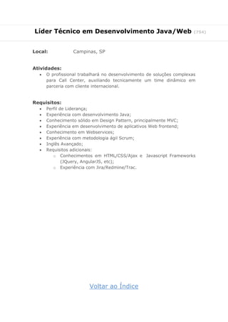 Líder Técnico em Desenvolvimento Java/Web (754)
Local: Campinas, SP
Atividades:
 O profissional trabalhará no desenvolvimento de soluções complexas
para Call Center, auxiliando tecnicamente um time dinâmico em
parceria com cliente internacional.
Requisitos:
 Perfil de Liderança;
 Experiência com desenvolvimento Java;
 Conhecimento sólido em Design Pattern, principalmente MVC;
 Experiência em desenvolvimento de aplicativos Web frontend;
 Conhecimento em Webservices;
 Experiência com metodologia ágil Scrum;
 Inglês Avançado;
 Requisitos adicionais:
o Conhecimentos em HTML/CSS/Ajax e Javascript Frameworks
(JQuery, AngularJS, etc);
o Experiência com Jira/Redmine/Trac.
Voltar ao Índice
 