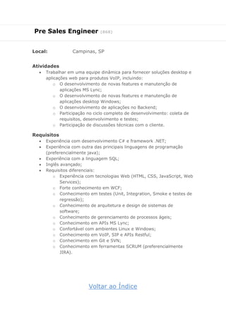 Pre Sales Engineer (868)
Local: Campinas, SP
Atividades
 Trabalhar em uma equipe dinâmica para fornecer soluções desktop e
aplicações web para produtos VoIP, incluindo:
o O desenvolvimento de novas features e manutenção de
aplicações MS Lync;
o O desenvolvimento de novas features e manutenção de
aplicações desktop Windows;
o O desenvolvimento de aplicações no Backend;
o Participação no ciclo completo de desenvolvimento: coleta de
requisitos, desenvolvimento e testes;
o Participação de discussões técnicas com o cliente.
Requisitos
 Experiência com desenvolvimento C# e framework .NET;
 Experiência com outra das principais linguagens de programação
(preferencialmente java);
 Experiência com a linguagem SQL;
 Inglês avançado;
 Requisitos diferenciais:
o Experiência com tecnologias Web (HTML, CSS, JavaScript, Web
Services);
o Forte conhecimento em WCF;
o Conhecimento em testes (Unit, Integration, Smoke e testes de
regressão);
o Conhecimento de arquitetura e design de sistemas de
software;
o Conhecimento de gerenciamento de processos ágeis;
o Conhecimento em APIs MS Lync;
o Confortável com ambientes Linux e Windows;
o Conhecimento em VoIP, SIP e APIs Restful;
o Conhecimento em Git e SVN;
o Conhecimento em ferramentas SCRUM (preferencialmente
JIRA).
Voltar ao Índice
 
