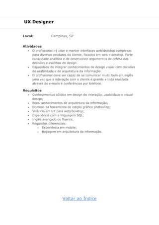 UX Designer
Local: Campinas, SP
Atividades
 O profissional irá criar e manter interfaces web/desktop complexas
para diversos produtos do cliente, focados em web e desktop. Forte
capacidade analítica e de desenvolver argumentos de defesa das
decisões e escolhas de design.
 Capacidade de integrar conhecimentos de design visual com decisões
de usabilidade e de arquitetura da informação.
 O profissional deve ser capaz de se comunicar muito bem em inglês
uma vez que a interação com o cliente é grande e toda realizada
através de e-mails e conferências por telefone.
Requisitos
 Conhecimentos sólidos em design de interação, usabilidade e visual
design;
 Bons conhecimentos de arquitetura da informação;
 Domínio da ferramenta de edição gráfica photoshop;
 Vivência em UX para web/desktop;
 Experiência com a linguagem SQL;
 Inglês avançado ou fluente;
 Requisitos diferenciais:
o Experiência em mobile;
o Bagagem em arquitetura da informação.
Voltar ao Índice
 