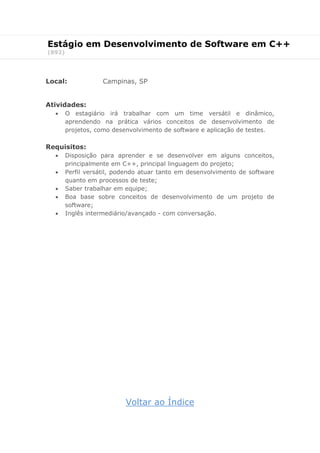 Estágio em Desenvolvimento de Software em C++
(892)
Local: Campinas, SP
Atividades:
 O estagiário irá trabalhar com um time versátil e dinâmico,
aprendendo na prática vários conceitos de desenvolvimento de
projetos, como desenvolvimento de software e aplicação de testes.
Requisitos:
 Disposição para aprender e se desenvolver em alguns conceitos,
principalmente em C++, principal linguagem do projeto;
 Perfil versátil, podendo atuar tanto em desenvolvimento de software
quanto em processos de teste;
 Saber trabalhar em equipe;
 Boa base sobre conceitos de desenvolvimento de um projeto de
software;
 Inglês intermediário/avançado - com conversação.
Voltar ao Índice
 