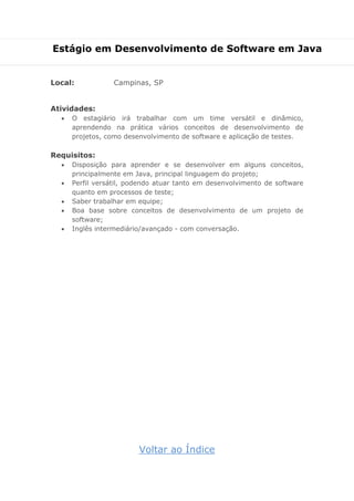 Estágio em Desenvolvimento de Software em Java
Local: Campinas, SP
Atividades:
 O estagiário irá trabalhar com um time versátil e dinâmico,
aprendendo na prática vários conceitos de desenvolvimento de
projetos, como desenvolvimento de software e aplicação de testes.
Requisitos:
 Disposição para aprender e se desenvolver em alguns conceitos,
principalmente em Java, principal linguagem do projeto;
 Perfil versátil, podendo atuar tanto em desenvolvimento de software
quanto em processos de teste;
 Saber trabalhar em equipe;
 Boa base sobre conceitos de desenvolvimento de um projeto de
software;
 Inglês intermediário/avançado - com conversação.
Voltar ao Índice
 