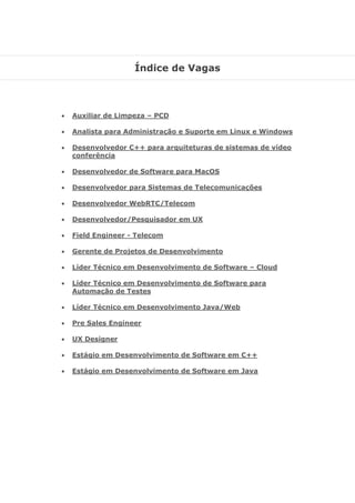 Índice de Vagas
 Auxiliar de Limpeza – PCD
 Analista para Administração e Suporte em Linux e Windows
 Desenvolvedor C++ para arquiteturas de sistemas de vídeo
conferência
 Desenvolvedor de Software para MacOS
 Desenvolvedor para Sistemas de Telecomunicações
 Desenvolvedor WebRTC/Telecom
 Desenvolvedor/Pesquisador em UX
 Field Engineer - Telecom
 Gerente de Projetos de Desenvolvimento
 Líder Técnico em Desenvolvimento de Software – Cloud
 Líder Técnico em Desenvolvimento de Software para
Automação de Testes
 Líder Técnico em Desenvolvimento Java/Web
 Pre Sales Engineer
 UX Designer
 Estágio em Desenvolvimento de Software em C++
 Estágio em Desenvolvimento de Software em Java
 