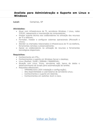 Analista para Administração e Suporte em Linux e
Windows
Local: Campinas, SP
Atividades:
 Atuar com infraestrutura de TI, servidores Windows / Linux, redes
TCP/IP, cabeamento e manutenção de computadores;
 Prestar suporte técnico aos colaboradores na utilização dos recursos
de TI e telecom;
 Formatar, instalar e configurar sistemas operacionais (Microsoft e
Linux);
 Atender os chamados relacionados à infraestrutura de TI via telefone,
ferramentas remotas e presencialmente;
 Apoiar os colaboradores na utilização de recursos e ferramentas
tecnológicas disponíveis.
Requisitos:
 Conhecimento em ITIL;
 Conhecimentos e suporte em Windows Server e desktop;
 Linux (Redhat / SUSE / DEBIAN / MANDRIVA);
 Atuação com Linux, Proxy, servidores web, banco de dados e
desenvolvimento de scripts para automatização de tarefas.
 Requisitos diferenciais:
o VMWARE/Citrix (ESX instalação e configuração);
o Alta disponibilidade e Load balance de servidores Linux;
o Conhecimentos e suporte em Asterisk;
o Conhecimentos em switches 3com e cisco.
Voltar ao Índice
 