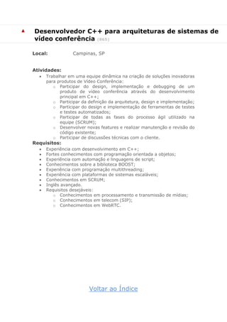 ▲ Desenvolvedor C++ para arquiteturas de sistemas de
vídeo conferência (865)
Local: Campinas, SP
Atividades:
 Trabalhar em uma equipe dinâmica na criação de soluções inovadoras
para produtos de Vídeo Conferência:
o Participar do design, implementação e debugging de um
produto de vídeo conferência através do desenvolvimento
principal em C++;
o Participar da definição da arquitetura, design e implementação;
o Participar do design e implementação de ferramentas de testes
e testes automatizados;
o Participar de todas as fases do processo ágil utilizado na
equipe (SCRUM);
o Desenvolver novas features e realizar manutenção e revisão do
código existente;
o Participar de discussões técnicas com o cliente.
Requisitos:
 Experiência com desenvolvimento em C++;
 Fortes conhecimentos com programação orientada a objetos;
 Experiência com automação e linguagens de script;
 Conhecimentos sobre a biblioteca BOOST;
 Experiência com programação multithreading;
 Experiência com plataformas de sistemas escaláveis;
 Conhecimentos em SCRUM;
 Inglês avançado.
 Requisitos desejáveis:
o Conhecimentos em processamento e transmissão de mídias;
o Conhecimentos em telecom (SIP);
o Conhecimentos em WebRTC.
Voltar ao Índice
 