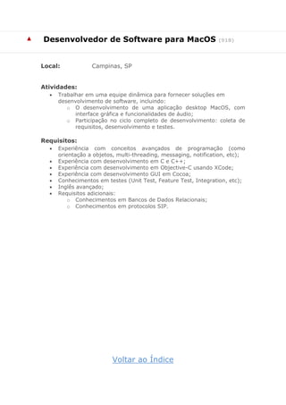 ▲ Desenvolvedor de Software para MacOS (918)
Local: Campinas, SP
Atividades:
 Trabalhar em uma equipe dinâmica para fornecer soluções em
desenvolvimento de software, incluindo:
o O desenvolvimento de uma aplicação desktop MacOS, com
interface gráfica e funcionalidades de áudio;
o Participação no ciclo completo de desenvolvimento: coleta de
requisitos, desenvolvimento e testes.
Requisitos:
 Experiência com conceitos avançados de programação (como
orientação a objetos, multi-threading, messaging, notification, etc);
 Experiência com desenvolvimento em C e C++;
 Experiência com desenvolvimento em Objective-C usando XCode;
 Experiência com desenvolvimento GUI em Cocoa;
 Conhecimentos em testes (Unit Test, Feature Test, Integration, etc);
 Inglês avançado;
 Requisitos adicionais:
o Conhecimentos em Bancos de Dados Relacionais;
o Conhecimentos em protocolos SIP.
Voltar ao Índice
 