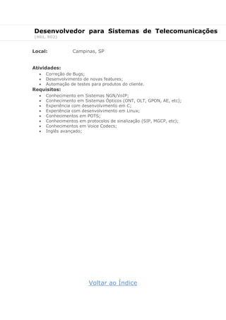Desenvolvedor para Sistemas de Telecomunicações
(901, 902)
Local: Campinas, SP
Atividades:
 Correção de Bugs;
 Desenvolvimento de novas features;
 Automação de testes para produtos do cliente.
Requisitos:
 Conhecimento em Sistemas NGN/VoIP;
 Conhecimento em Sistemas Ópticos (ONT, OLT, GPON, AE, etc);
 Experiência com desenvolvimento em C;
 Experiência com desenvolvimento em Linux;
 Conhecimentos em POTS;
 Conhecimentos em protocolos de sinalização (SIP, MGCP, etc);
 Conhecimentos em Voice Codecs;
 Inglês avançado;
Voltar ao Índice
 