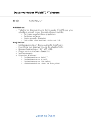 Desenvolvedor WebRTC/Telecom
Local: Campinas, SP
Atividades:
 Trabalhar no desenvolvimento de integração WebRTC para uma
solução de um call center de escala global, incluindo:
o Participar na definição da arquitetura;
o Design do software;
o Implementação do código;
o Discussões técnicas com o cliente dos EUA.
Requisitos:
 Sólida experiência em desenvolvimento de software;
 Experiência com desenvolvimento de soluções VoIP;
 Bons conhecimentos em SIP, NAT e ICE;
 Conhecimentos em Java e Javascript;
 Inglês avançado;
 Requisitos Adicionais:
o Conhecimentos em WebRTC;
o Conhecimentos em NodeJS;
o Conhecimentos em FreeSwitch;
o Conhecimentos em codecs de áudio/vídeo.
Voltar ao Índice
 