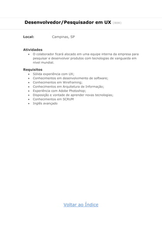 Desenvolvedor/Pesquisador em UX (808)
Local: Campinas, SP
Atividades
 O colaborador ficará alocado em uma equipe interna da empresa para
pesquisar e desenvolver produtos com tecnologias de vanguarda em
nível mundial.
Requisitos
 Sólida experiência com UX;
 Conhecimentos em desenvolvimento de software;
 Conhecimentos em Wireframing;
 Conhecimentos em Arquitetura de Informação;
 Experiência com Adobe Photoshop;
 Disposição e vontade de aprender novas tecnologias;
 Conhecimentos em SCRUM
 Inglês avançado
Voltar ao Índice
 