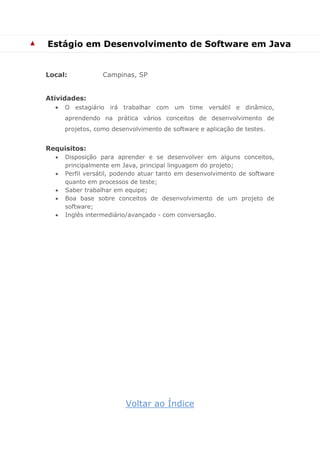 ▲ 
Estágio em Desenvolvimento de Software em Java 
Local: Campinas, SP 
Atividades: 
 O estagiário irá trabalhar com um time versátil e dinâmico, aprendendo na prática vários conceitos de desenvolvimento de projetos, como desenvolvimento de software e aplicação de testes. 
Requisitos: 
 Disposição para aprender e se desenvolver em alguns conceitos, principalmente em Java, principal linguagem do projeto; 
 Perfil versátil, podendo atuar tanto em desenvolvimento de software quanto em processos de teste; 
 Saber trabalhar em equipe; 
 Boa base sobre conceitos de desenvolvimento de um projeto de software; 
 Inglês intermediário/avançado - com conversação. 
Voltar ao Índice  