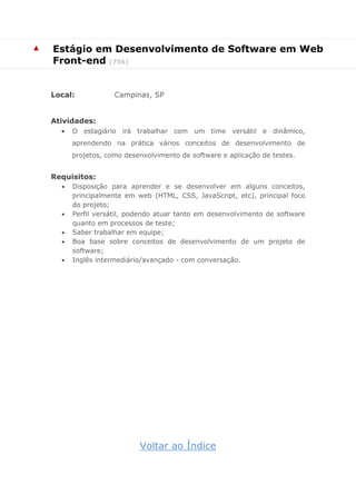 ▲ 
Estágio em Desenvolvimento de Software em Web Front-end (756) 
Local: Campinas, SP 
Atividades: 
 O estagiário irá trabalhar com um time versátil e dinâmico, aprendendo na prática vários conceitos de desenvolvimento de projetos, como desenvolvimento de software e aplicação de testes. 
Requisitos: 
 Disposição para aprender e se desenvolver em alguns conceitos, principalmente em web (HTML, CSS, JavaScript, etc), principal foco do projeto; 
 Perfil versátil, podendo atuar tanto em desenvolvimento de software quanto em processos de teste; 
 Saber trabalhar em equipe; 
 Boa base sobre conceitos de desenvolvimento de um projeto de software; 
 Inglês intermediário/avançado - com conversação. 
Voltar ao Índice  