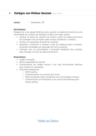 ▲ 
Estágio em Mídias Sociais (704, 705) 
Local: Campinas, SP 
Atividades: 
Estagiar em uma equipe dinâmica para auxiliar no desenvolvimento de uma comunidade de usuários do aplicativo LeafLit nas redes sociais. 
 Auxiliar na busca de usuários do LeafLit a partir do desenvolvimento de conteúdos nas principais redes sociais (Facebook e Twitter); 
 Auxiliar em pesquisas de perfil de usuários; 
 Aprender a monitorar e analisar o tipo de audiência para o produto, propondo estratégias de aquisição de novos usuários; 
 Interagir com as comunidades e arrecadar feedbacks dos usuários para entregar ao time de desenvolvimento. 
Requisitos: 
 Inglês Avançado; 
 Ótima capacidade de escrita; 
 Conhecimento em mídias sociais e em suas ferramentas métricas para análise de resultados; 
 Requisitos Desejáveis: 
o Perfil criativo; 
o Conhecimentos no universo dos livros; 
o Estar atualizado sobre tendências nas comunidades virtuais; 
o Conhecimento em Photoshop e em outras ferramentas para design gráfico. 
Voltar ao Índice 