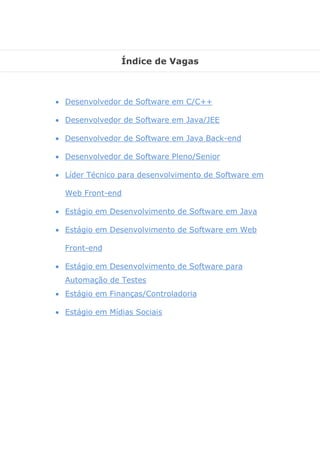 Índice de Vagas 
 Desenvolvedor de Software em C/C++ 
 Desenvolvedor de Software em Java/JEE 
 Desenvolvedor de Software em Java Back-end 
 Desenvolvedor de Software Pleno/Senior 
 Líder Técnico para desenvolvimento de Software em Web Front-end 
 Estágio em Desenvolvimento de Software em Java 
 Estágio em Desenvolvimento de Software em Web Front-end 
 Estágio em Desenvolvimento de Software para Automação de Testes 
 Estágio em Finanças/Controladoria 
 Estágio em Mídias Sociais 
 